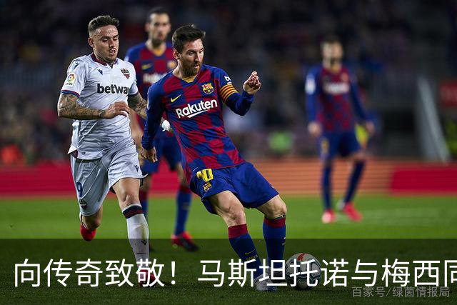 向传奇致敬！马斯坦托诺与梅西同框，感慨即将离别